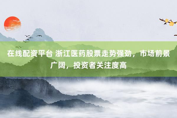 在线配资平台 浙江医药股票走势强劲，市场前景广阔，投资者关注度高