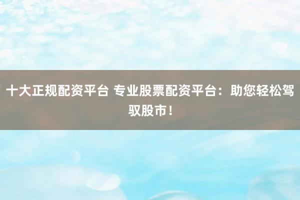十大正规配资平台 专业股票配资平台：助您轻松驾驭股市！