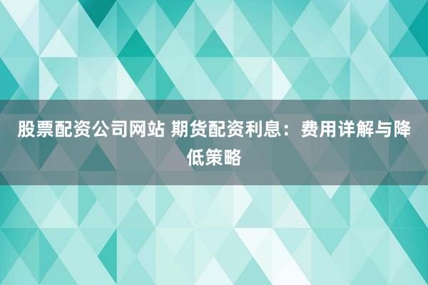 股票配资公司网站 期货配资利息：费用详解与降低策略