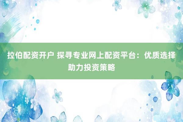 拉伯配资开户 探寻专业网上配资平台：优质选择助力投资策略