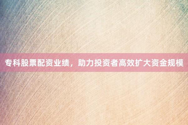 专科股票配资业绩，助力投资者高效扩大资金规模