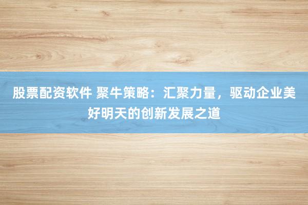 股票配资软件 聚牛策略：汇聚力量，驱动企业美好明天的创新发展之道