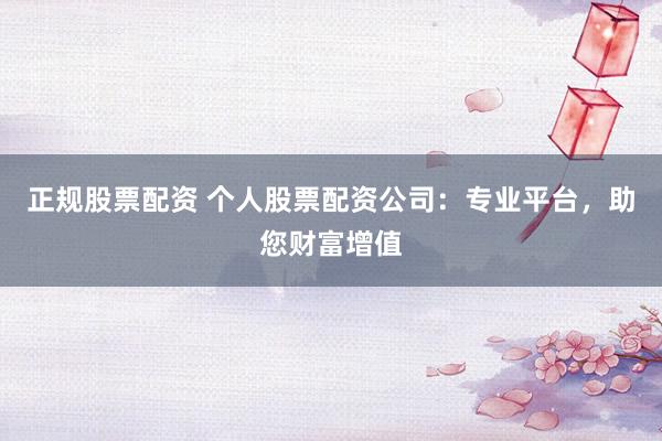 正规股票配资 个人股票配资公司：专业平台，助您财富增值