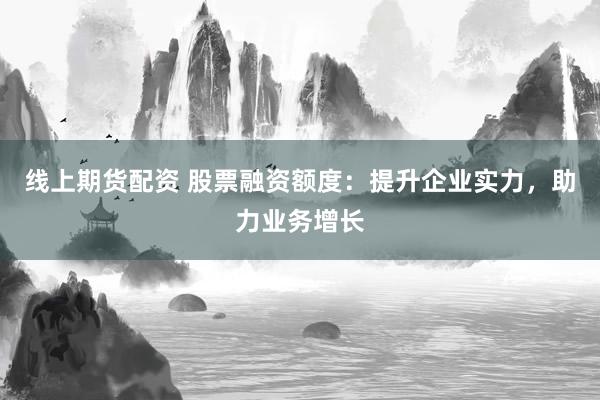 线上期货配资 股票融资额度：提升企业实力，助力业务增长