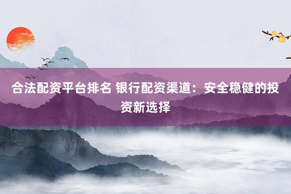 合法配资平台排名 银行配资渠道：安全稳健的投资新选择