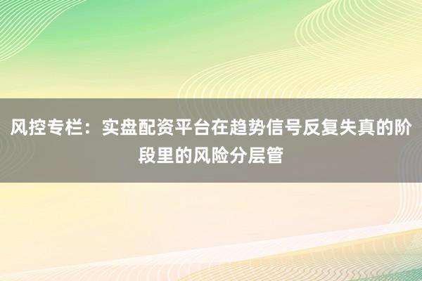 风控专栏：实盘配资平台在趋势信号反复失真的阶段里的风险分层管