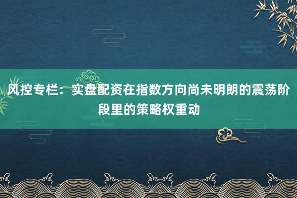 风控专栏：实盘配资在指数方向尚未明朗的震荡阶段里的策略权重动