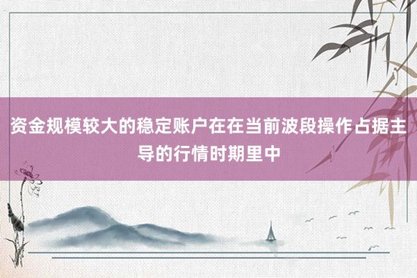 资金规模较大的稳定账户在在当前波段操作占据主导的行情时期里中