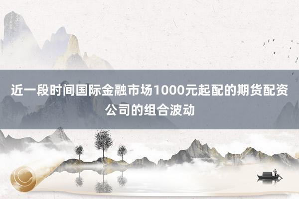 近一段时间国际金融市场1000元起配的期货配资公司的组合波动