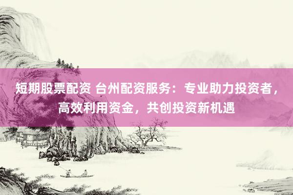 短期股票配资 台州配资服务：专业助力投资者，高效利用资金，共创投资新机遇