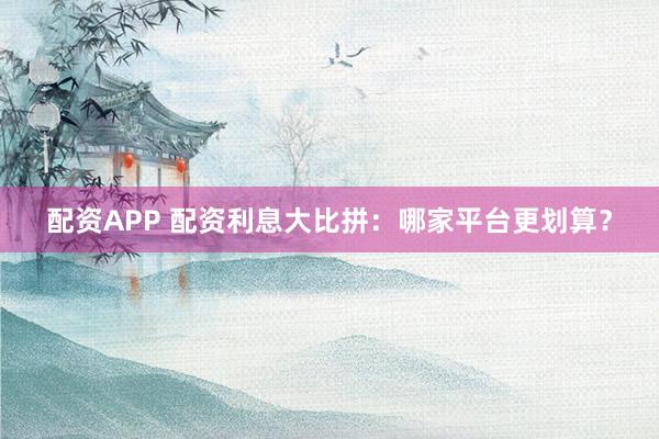 配资APP 配资利息大比拼：哪家平台更划算？